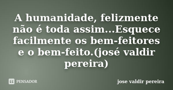 A humanidade, felizmente não é toda assim...Esquece facilmente os bem-feitores e o bem-feito.(josé valdir pereira)... Frase de jose valdir pereira.