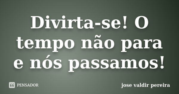 Divirta-se! O tempo não para e nós passamos!... Frase de jose valdir pereira.