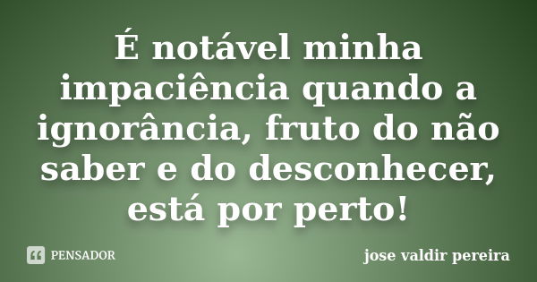 É notável minha impaciência quando a ignorância, fruto do não saber e do desconhecer, está por perto!... Frase de jose valdir pereira.