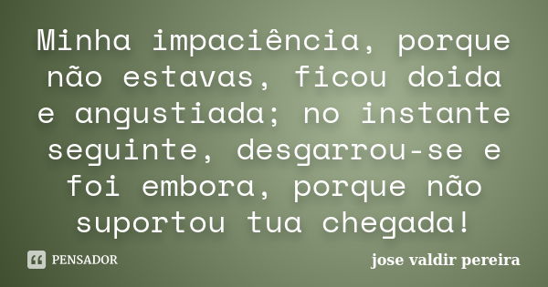 Minha impaciência, porque não estavas, ficou doida e angustiada; no instante seguinte, desgarrou-se e foi embora, porque não suportou tua chegada!... Frase de jose valdir pereira.