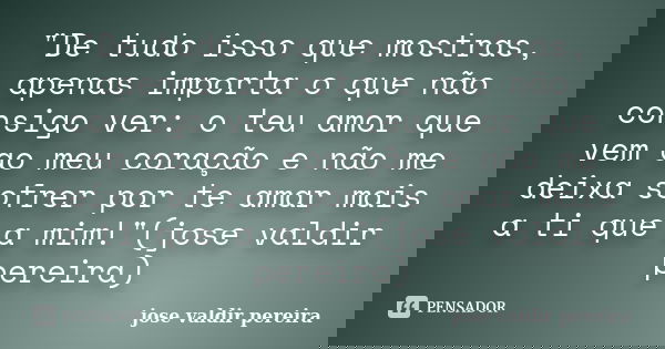 "De tudo isso que mostras, apenas importa o que não consigo ver: o teu amor que vem ao meu coração e não me deixa sofrer por te amar mais a ti que a mim!&q... Frase de jose valdir pereira.