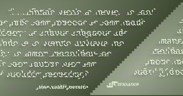 "...Então veio a neve, o sol se pôs sem pressa e sem nada dizer; a chuva chegava de mansinho e o vento uivava no telhado; o amor recolheu-se para não ser o... Frase de jose valdir pereira.