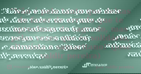 "Não é pelo tanto que deixas de fazer de errado que te aproximas do sagrado, mas pelas vezes que és solidário, altruísta e samaritano!"(josé valdir pe... Frase de jose valdir pereira.