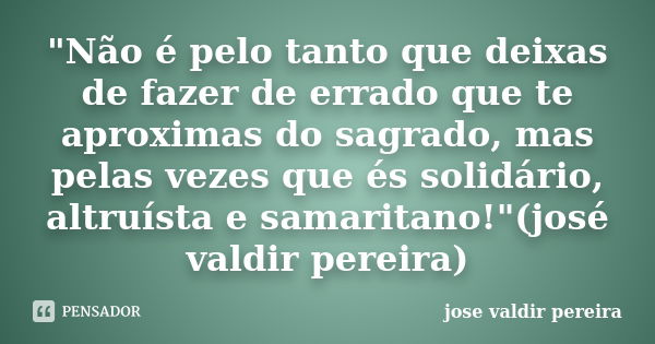 "Não é pelo tanto que deixas de fazer de errado que te aproximas do sagrado, mas pelas vezes que és solidário, altruísta e samaritano!"(josé valdir pe... Frase de jose valdir pereira.