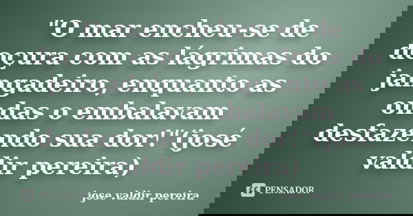 "O mar encheu-se de doçura com as lágrimas do jangadeiro, enquanto as ondas o embalavam desfazendo sua dor!"(josé valdir pereira)... Frase de jose valdir pereira.
