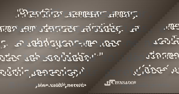 "Prefiro semear amor, mesmo em terras áridas, a calar, a debruçar-me nas tormentas da solidão!"(josé valdir pereira)... Frase de jose valdir pereira.