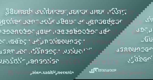 "Quando olhares para uma flor, imagine ser ela Deus e agradeça os presentes que recebestes de Suas mãos; é primavera; converse com as flores; viva!"(j... Frase de jose valdir pereira.