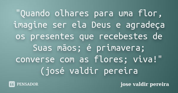 "Quando olhares para uma flor, imagine ser ela Deus e agradeça os presentes que recebestes de Suas mãos; é primavera; converse com as flores; viva!"(j... Frase de jose valdir pereira.