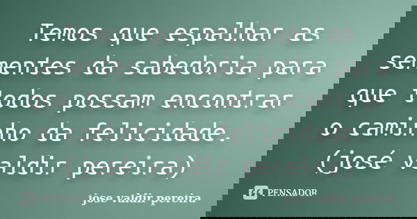 Temos que espalhar as sementes da sabedoria para que todos possam encontrar o caminho da felicidade. (josé valdir pereira)... Frase de jose valdir pereira.