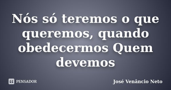 Nós só teremos o que queremos, quando obedecermos Quem devemos... Frase de José Venâncio Neto.