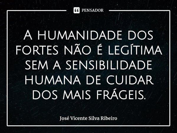 ⁠A humanidade dos fortes não é legítima sem a sensibilidade humana de cuidar dos mais frágeis.... Frase de José Vicente Silva Ribeiro.