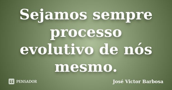 Sejamos sempre processo evolutivo de nós mesmo.... Frase de José Victor Barbosa.