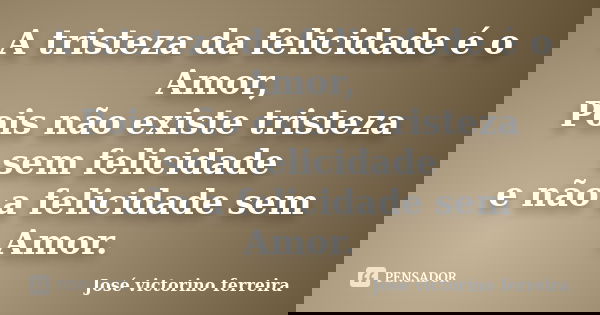 A tristeza da felicidade é o Amor, Pois não existe tristeza sem felicidade e não a felicidade sem Amor.... Frase de José Victorino Ferreira.
