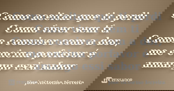 Como aceitar que ti perdi Como viver sem ti Como conviver com a dor, me encina porfavor é amargo essi sabor... Frase de Jose Victorino Ferreira.