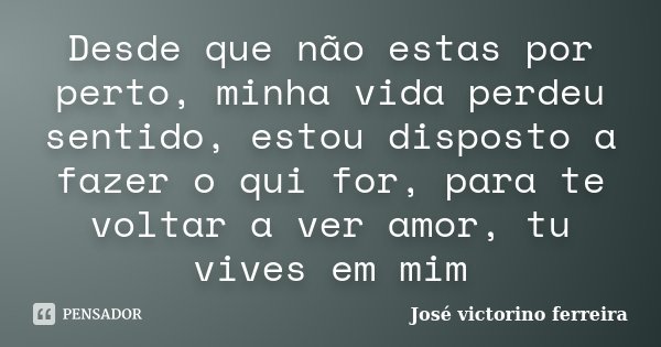 Desde que não estas por perto, minha vida perdeu sentido, estou disposto a fazer o qui for, para te voltar a ver amor, tu vives em mim... Frase de Jose Victorino Ferreira.