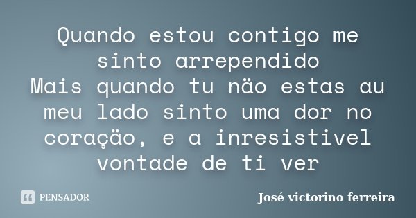 Quando estou contigo me sinto arrependido Mais quando tu näo estas au meu lado sinto uma dor no coraçäo, e a inresistivel vontade de ti ver... Frase de José Victorino Ferreira.