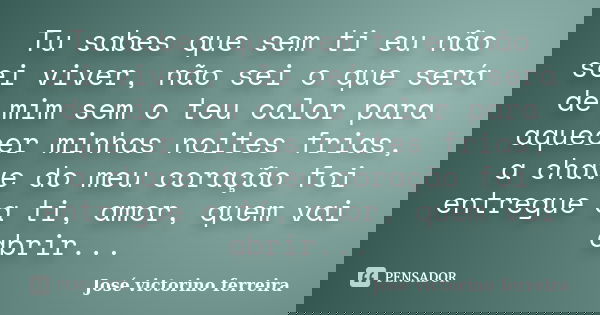 Tu sabes que sem ti eu não sei viver, não sei o que será de mim sem o teu calor para aquecer minhas noites frias, a chave do meu coração foi entregue a ti, amor... Frase de José Victorino Ferreira.