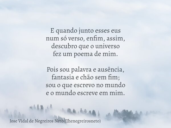 E quando junto esses eus num só verso, enfim, assim, descubro que o universo fez um poema de mim. Pois sou palavra e ausência, fantasia e chão sem fim; sou o qu... Frase de Jose Vidal de Negreiros Neto (Thenegreirosneto).
