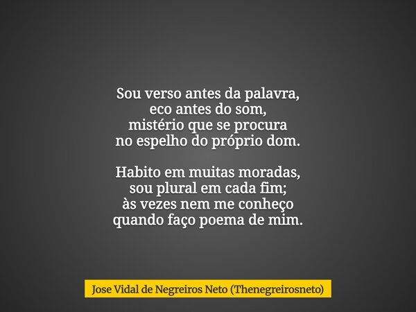 Sou verso antes da palavra, eco antes do som, mistério que se procura no espelho do próprio dom. Habito em muitas moradas, sou plural em cada fim; às vezes nem ... Frase de Jose Vidal de Negreiros Neto (Thenegreirosneto).
