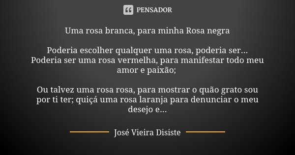 Uma rosa branca, para minha Rosa negra Poderia escolher qualquer uma rosa, poderia ser... Poderia ser uma rosa vermelha, para manifestar todo meu amor e paixão;... Frase de José Vieira Disiste.