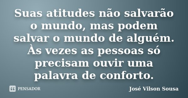 Suas atitudes não salvarão o mundo, mas podem salvar o mundo de alguém. Às vezes as pessoas só precisam ouvir uma palavra de conforto.... Frase de José Vilson Sousa.