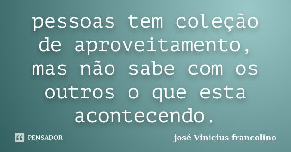 pessoas tem coleção de aproveitamento, mas não sabe com os outros o que esta acontecendo.... Frase de Jose Vinicius francolino.