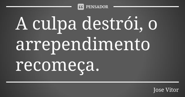 A culpa destrói, o arrependimento recomeça.... Frase de José Vitor.