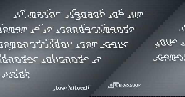O maior legado de um homem é o conhecimento que compartilhou com seus semelhantes durante a vida.... Frase de José Vitoreli.
