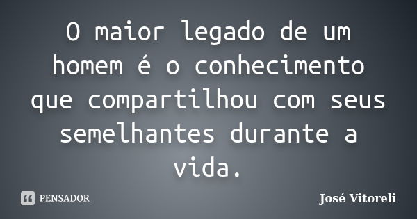 O maior legado de um homem é o conhecimento que compartilhou com seus semelhantes durante a vida.... Frase de José Vitoreli.