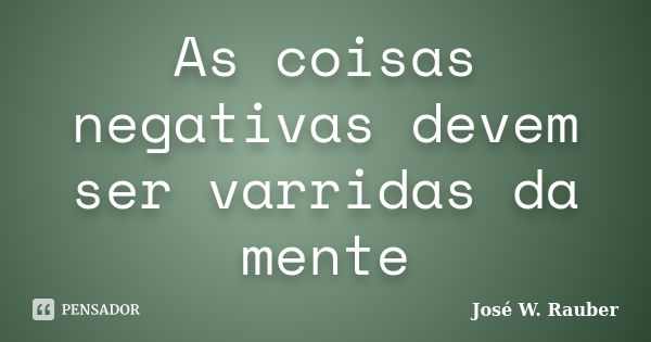 As coisas negativas devem ser varridas da mente... Frase de José W. rauber.