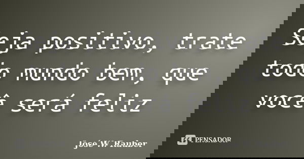 Seja positivo, trate todo mundo bem, que você será feliz... Frase de José W. Rauber.