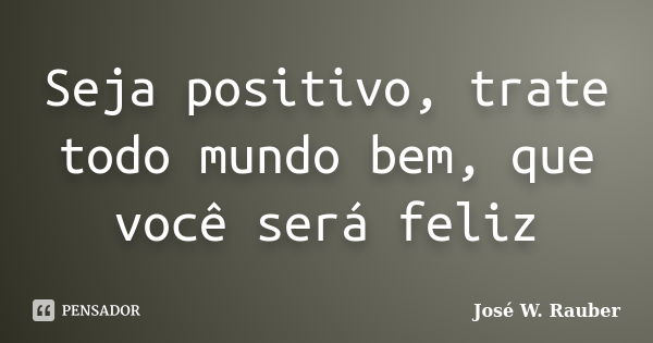 Seja positivo, trate todo mundo bem, que você será feliz... Frase de José W. Rauber.