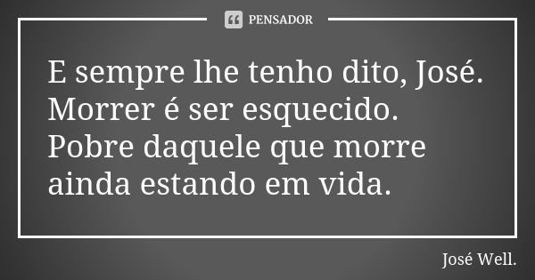 E sempre lhe tenho dito, José. Morrer é ser esquecido. Pobre daquele que morre ainda estando em vida.... Frase de José Well..