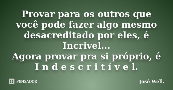 Provar para os outros que você pode fazer algo mesmo desacreditado por eles, é Incrivel... Agora provar pra si próprio, é I n d e s c r i t í v e l.... Frase de José Well.