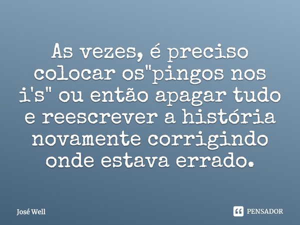 Às vezes, é preciso colocar os "pingos nos i's" ou então apagar tudo e reescrever a história novamente corrigindo onde estava errado.... Frase de José Well.