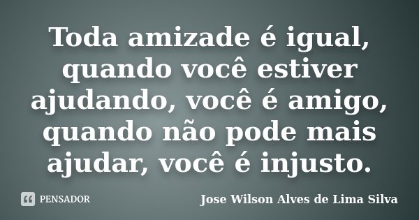 Toda amizade é igual, quando você estiver ajudando, você é amigo, quando não pode mais ajudar, você é injusto.... Frase de Jose Wilson Alves de Lima Silva.