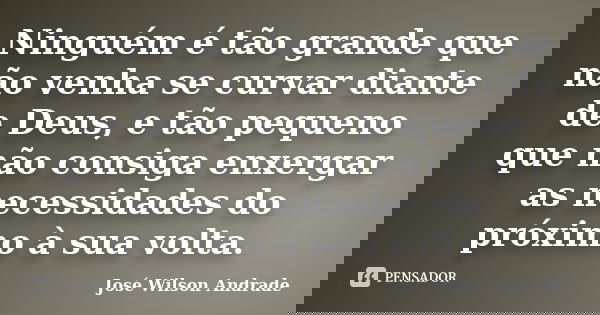 Ninguém é tão grande que não venha se curvar diante de Deus, e tão pequeno que não consiga enxergar as necessidades do próximo à sua volta.... Frase de José Wilson Andrade.