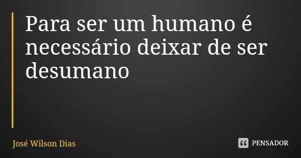 Para ser um humano é necessário deixar de ser desumano... Frase de José Wilson Dias.