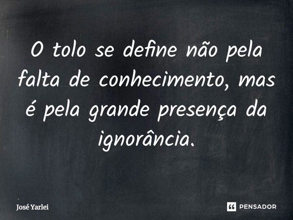 ⁠O tolo se define não pela falta de conhecimento, mas é pela grande presença da ignorância.... Frase de José Yarlei.