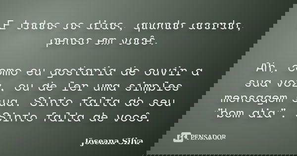 E todos os dias, quando acordo, penso em você. Ah, como eu gostaria de ouvir a sua voz, ou de ler uma simples mensagem sua. Sinto falta do seu "bom dia&quo... Frase de Joseana Silva.