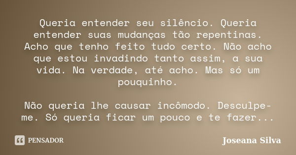 Queria entender seu silêncio. Queria entender suas mudanças tão repentinas. Acho que tenho feito tudo certo. Não acho que estou invadindo tanto assim, a sua vid... Frase de Joseana Silva.