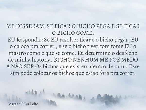 ME DISSERAM: SE FICAR O BICHO PEGA E SE FICAR O BICHO COME. EU Respondir: Se EU resolver ficar e o bicho pegar ,EU o coloco pra correr , e se o bicho tiver com ... Frase de Joseane Silva Leite.