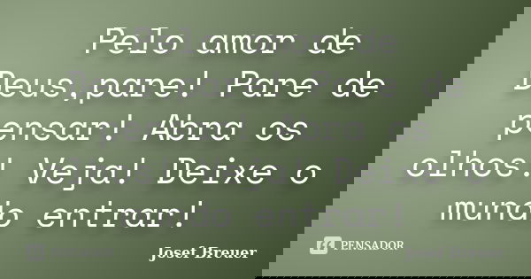 Pelo amor de Deus,pare! Pare de pensar! Abra os olhos! Veja! Deixe o mundo entrar!... Frase de Josef Breuer.