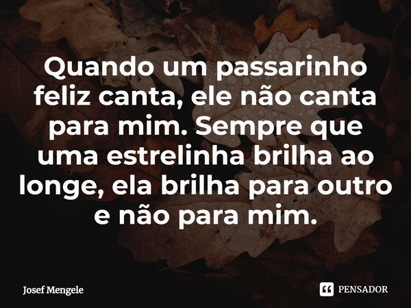 ⁠Quando um passarinho feliz canta, ele não canta para mim. Sempre que uma estrelinha brilha ao longe, ela brilha para outro e não para mim.... Frase de Josef Mengele.