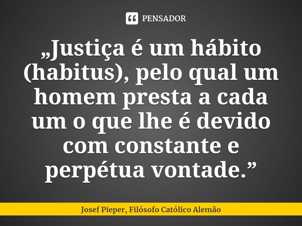 ⁠„Justiça é um hábito (habitus), pelo qual um homem presta a cada um o que lhe é devido com constante e perpétua vontade.”... Frase de Josef Pieper, Filósofo Católico Alemão.