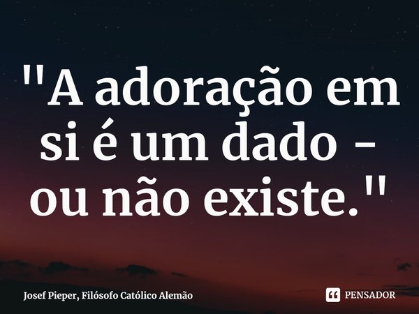 ⁠"A adoração em si é um dado - ou não existe."... Frase de Josef Pieper, Filósofo Católico Alemão.