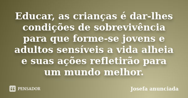 Educar, as crianças é dar-lhes condições de sobrevivência para que forme-se jovens e adultos sensíveis a vida alheia e suas ações refletirão para um mundo melho... Frase de Josefa Anunciada.