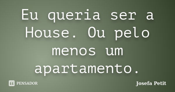 Eu queria ser a House. Ou pelo menos um apartamento.... Frase de Josefa Petit.