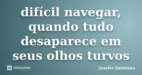 difícil navegar, quando tudo desaparece em seus olhos turvos... Frase de Josefer Quintana.