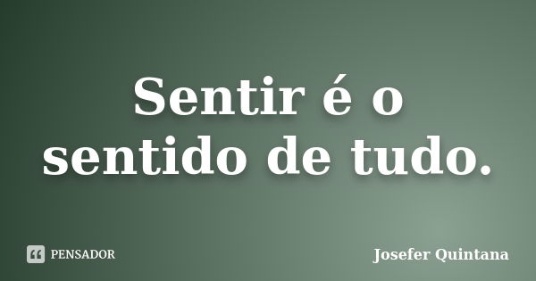 Sentir é o sentido de tudo.... Frase de Josefer Quintana.